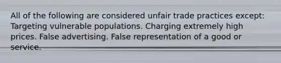 All of the following are considered unfair trade practices except: Targeting vulnerable populations. Charging extremely high prices. False advertising. False representation of a good or service.