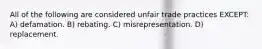 All of the following are considered unfair trade practices EXCEPT: A) defamation. B) rebating. C) misrepresentation. D) replacement.