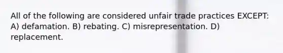 All of the following are considered unfair trade practices EXCEPT: A) defamation. B) rebating. C) misrepresentation. D) replacement.