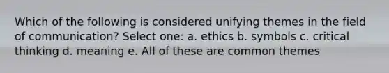 Which of the following is considered unifying themes in the field of communication? Select one: a. ethics b. symbols c. critical thinking d. meaning e. All of these are common themes