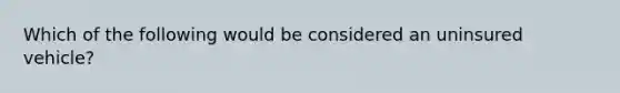 Which of the following would be considered an uninsured vehicle?