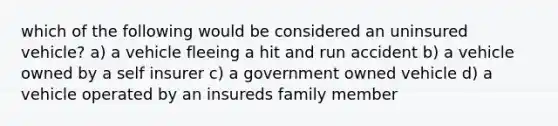 which of the following would be considered an uninsured vehicle? a) a vehicle fleeing a hit and run accident b) a vehicle owned by a self insurer c) a government owned vehicle d) a vehicle operated by an insureds family member
