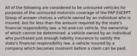 All of the following are considered to be uninsured vehicles for purposes of the uninsured motorists coverage of the PAP EXCEPT Group of answer choices a vehicle owned by an individual who is insured, but for less than the amount required by the state's financial responsibility law. a hit-and-run vehicle, the ownership of which cannot be determined. a vehicle owned by an individual who purchased just enough liability insurance to satisfy the state's financial responsibility law. a vehicle insured by a company which becomes insolvent before a claim can be paid.