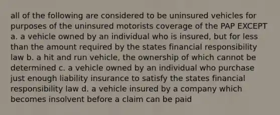 all of the following are considered to be uninsured vehicles for purposes of the uninsured motorists coverage of the PAP EXCEPT a. a vehicle owned by an individual who is insured, but for less than the amount required by the states financial responsibility law b. a hit and run vehicle, the ownership of which cannot be determined c. a vehicle owned by an individual who purchase just enough liability insurance to satisfy the states financial responsibility law d. a vehicle insured by a company which becomes insolvent before a claim can be paid