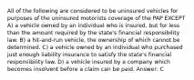 All of the following are considered to be uninsured vehicles for purposes of the uninsured motorists coverage of the PAP EXCEPT A) a vehicle owned by an individual who is insured, but for less than the amount required by the state's financial responsibility law. B) a hit-and-run vehicle, the ownership of which cannot be determined. C) a vehicle owned by an individual who purchased just enough liability insurance to satisfy the state's financial responsibility law. D) a vehicle insured by a company which becomes insolvent before a claim can be paid. Answer: C