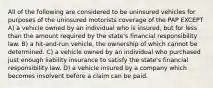 All of the following are considered to be uninsured vehicles for purposes of the uninsured motorists coverage of the PAP EXCEPT A) a vehicle owned by an individual who is insured, but for less than the amount required by the state's financial responsibility law. B) a hit-and-run vehicle, the ownership of which cannot be determined. C) a vehicle owned by an individual who purchased just enough liability insurance to satisfy the state's financial responsibility law. D) a vehicle insured by a company which becomes insolvent before a claim can be paid.