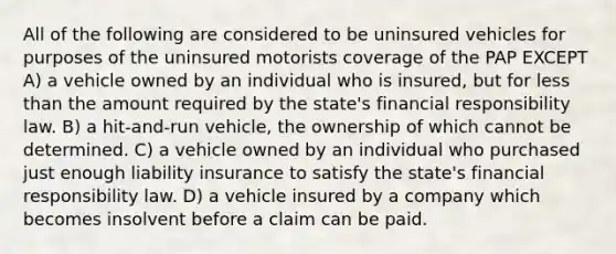 All of the following are considered to be uninsured vehicles for purposes of the uninsured motorists coverage of the PAP EXCEPT A) a vehicle owned by an individual who is insured, but for less than the amount required by the state's financial responsibility law. B) a hit-and-run vehicle, the ownership of which cannot be determined. C) a vehicle owned by an individual who purchased just enough liability insurance to satisfy the state's financial responsibility law. D) a vehicle insured by a company which becomes insolvent before a claim can be paid.