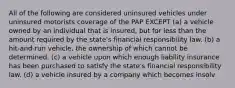 All of the following are considered uninsured vehicles under uninsured motorists coverage of the PAP EXCEPT (a) a vehicle owned by an individual that is insured, but for less than the amount required by the state's financial responsibility law. (b) a hit-and-run vehicle, the ownership of which cannot be determined. (c) a vehicle upon which enough liability insurance has been purchased to satisfy the state's financial responsibility law. (d) a vehicle insured by a company which becomes insolv