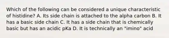 Which of the following can be considered a unique characteristic of histidine? A. Its side chain is attached to the alpha carbon B. It has a basic side chain C. It has a side chain that is chemically basic but has an acidic pKa D. It is technically an "imino" acid