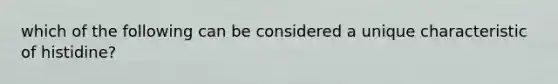 which of the following can be considered a unique characteristic of histidine?