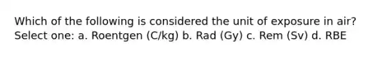 Which of the following is considered the unit of exposure in air? Select one: a. Roentgen (C/kg) b. Rad (Gy) c. Rem (Sv) d. RBE