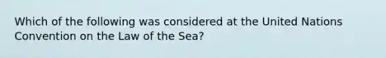 Which of the following was considered at the United Nations Convention on the Law of the Sea?