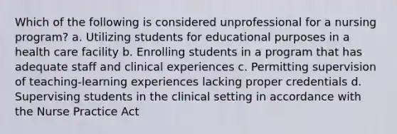 Which of the following is considered unprofessional for a nursing program? a. Utilizing students for educational purposes in a health care facility b. Enrolling students in a program that has adequate staff and clinical experiences c. Permitting supervision of teaching-learning experiences lacking proper credentials d. Supervising students in the clinical setting in accordance with the Nurse Practice Act