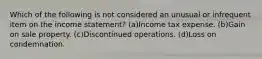 Which of the following is not considered an unusual or infrequent item on the income statement? (a)Income tax expense. (b)Gain on sale property. (c)Discontinued operations. (d)Loss on condemnation.