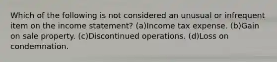 Which of the following is not considered an unusual or infrequent item on the income statement? (a)Income tax expense. (b)Gain on sale property. (c)Discontinued operations. (d)Loss on condemnation.