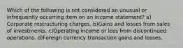 Which of the following is not considered an unusual or infrequently occurring item on an income statement? a) Corporate restructuring charges. b)Gains and losses from sales of investments. c)Operating income or loss from discontinued operations. d)Foreign currency transaction gains and losses.