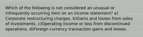 Which of the following is not considered an unusual or infrequently occurring item on an income statement? a) Corporate restructuring charges. b)Gains and losses from sales of investments. c)Operating income or loss from discontinued operations. d)Foreign currency transaction gains and losses.