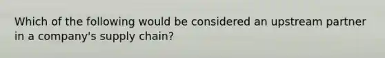Which of the following would be considered an upstream partner in a company's supply chain?