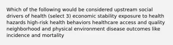 Which of the following would be considered upstream social drivers of health (select 3) economic stability exposure to health hazards high-risk health behaviors healthcare access and quality neighborhood and physical environment disease outcomes like incidence and mortality