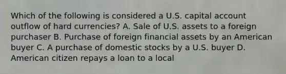 Which of the following is considered a U.S. capital account outflow of hard currencies? A. Sale of U.S. assets to a foreign purchaser B. Purchase of foreign financial assets by an American buyer C. A purchase of domestic stocks by a U.S. buyer D. American citizen repays a loan to a local