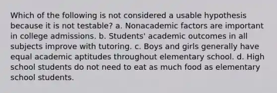 Which of the following is not considered a usable hypothesis because it is not testable? a. Nonacademic factors are important in college admissions. b. Students' academic outcomes in all subjects improve with tutoring. c. Boys and girls generally have equal academic aptitudes throughout elementary school. d. High school students do not need to eat as much food as elementary school students.