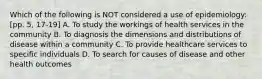 Which of the following is NOT considered a use of epidemiology: [pp. 5, 17-19] A. To study the workings of health services in the community B. To diagnosis the dimensions and distributions of disease within a community C. To provide healthcare services to specific individuals D. To search for causes of disease and other health outcomes