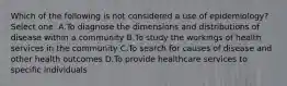 Which of the following is not considered a use of epidemiology? Select one: A.To diagnose the dimensions and distributions of disease within a community B.To study the workings of health services in the community C.To search for causes of disease and other health outcomes D.To provide healthcare services to specific individuals