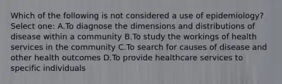 Which of the following is not considered a use of epidemiology? Select one: A.To diagnose the dimensions and distributions of disease within a community B.To study the workings of health services in the community C.To search for causes of disease and other health outcomes D.To provide healthcare services to specific individuals