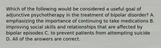 Which of the following would be considered a useful goal of adjunctive psychotherapy in the treatment of bipolar disorder? A. emphasizing the importance of continuing to take medications B. improving social skills and relationships that are affected by bipolar episodes C. to prevent patients from attempting suicide D. All of the answers are correct.