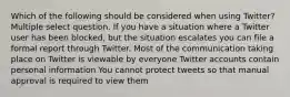 Which of the following should be considered when using Twitter? Multiple select question. If you have a situation where a Twitter user has been blocked, but the situation escalates you can file a formal report through Twitter. Most of the communication taking place on Twitter is viewable by everyone Twitter accounts contain personal information You cannot protect tweets so that manual approval is required to view them