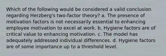 Which of the following would be considered a valid conclusion regarding Herzberg's two-factor theory? a. The presence of motivation factors is not necessarily essential to enhancing employee motivation to excel at work. b. Hygiene factors are of critical value to enhancing motivation. c. The model has adequately addressed individual differences. d. Hygiene factors are of some importance up to a threshold level.