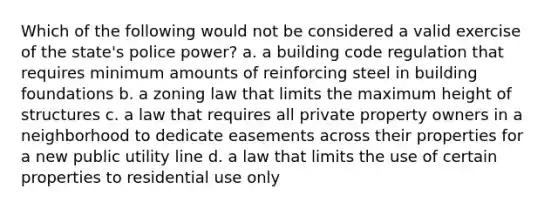 Which of the following would not be considered a valid exercise of the state's police power? a. a building code regulation that requires minimum amounts of reinforcing steel in building foundations b. a zoning law that limits the maximum height of structures c. a law that requires all private property owners in a neighborhood to dedicate easements across their properties for a new public utility line d. a law that limits the use of certain properties to residential use only