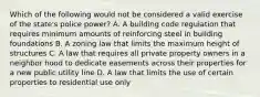 Which of the following would not be considered a valid exercise of the state's police power? A. A building code regulation that requires minimum amounts of reinforcing steel in building foundations B. A zoning law that limits the maximum height of structures C. A law that requires all private property owners in a neighbor hood to dedicate easements across their properties for a new public utility line D. A law that limits the use of certain properties to residential use only