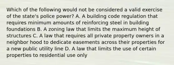 Which of the following would not be considered a valid exercise of the state's police power? A. A building code regulation that requires minimum amounts of reinforcing steel in building foundations B. A zoning law that limits the maximum height of structures C. A law that requires all private property owners in a neighbor hood to dedicate easements across their properties for a new public utility line D. A law that limits the use of certain properties to residential use only