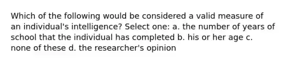 Which of the following would be considered a valid measure of an individual's intelligence? Select one: a. the number of years of school that the individual has completed b. his or her age c. none of these d. the researcher's opinion