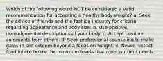 Which of the following would NOT be considered a valid recommendation for accepting a healthy body weight? a. Seek the advice of friends and the fashion industry for criteria regarding appearance and body size. b. Use positive, nonjudgmental descriptions of your body. c. Accept positive comments from others. d. Seek professional counseling to make gains in self-esteem beyond a focus on weight. e. Never restrict food intake below the minimum levels that meet nutrient needs