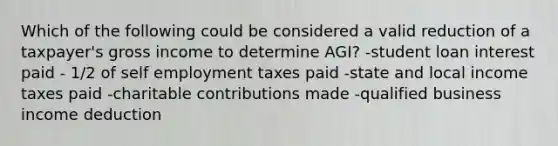 Which of the following could be considered a valid reduction of a taxpayer's gross income to determine AGI? -student loan interest paid - 1/2 of self employment taxes paid -state and local income taxes paid -charitable contributions made -qualified business income deduction