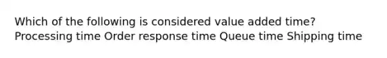 Which of the following is considered value added time? Processing time Order response time Queue time Shipping time