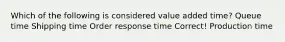 Which of the following is considered value added time? Queue time Shipping time Order response time Correct! Production time