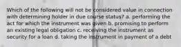 Which of the following will not be considered value in connection with determining holder in due course status? a. performing the act for which the instrument was given b. promising to perform an existing legal obligation c. receiving the instrument as security for a loan d. taking the instrument in payment of a debt