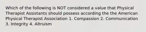Which of the following is NOT considered a value that Physical Therapist Assistants should possess according the the American Physical Therapist Association 1. Compassion 2. Communication 3. Integrity 4. Altruism