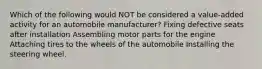 Which of the following would NOT be considered a value-added activity for an automobile manufacturer? Fixing defective seats after installation Assembling motor parts for the engine Attaching tires to the wheels of the automobile Installing the steering wheel.