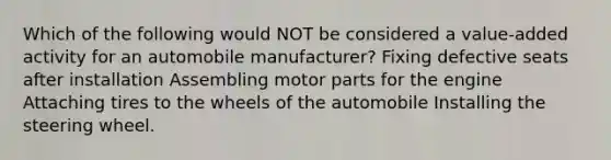 Which of the following would NOT be considered a value-added activity for an automobile manufacturer? Fixing defective seats after installation Assembling motor parts for the engine Attaching tires to the wheels of the automobile Installing the steering wheel.