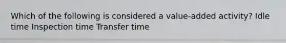 Which of the following is considered a value-added activity? Idle time Inspection time Transfer time