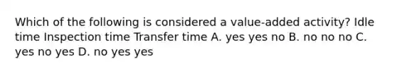 Which of the following is considered a value-added activity? Idle time Inspection time Transfer time A. yes yes no B. no no no C. yes no yes D. no yes yes