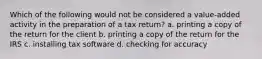 Which of the following would not be considered a value-added activity in the preparation of a tax return? a. printing a copy of the return for the client b. printing a copy of the return for the IRS c. installing tax software d. checking for accuracy