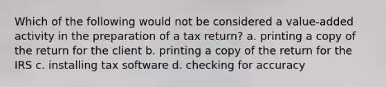 Which of the following would not be considered a value-added activity in the preparation of a tax return? a. printing a copy of the return for the client b. printing a copy of the return for the IRS c. installing tax software d. checking for accuracy