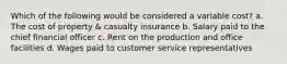 Which of the following would be considered a variable cost? a. The cost of property & casualty insurance b. Salary paid to the chief financial officer c. Rent on the production and office facilities d. Wages paid to customer service representatives