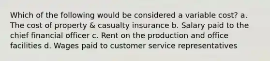 Which of the following would be considered a variable cost? a. The cost of property & casualty insurance b. Salary paid to the chief financial officer c. Rent on the production and office facilities d. Wages paid to customer service representatives