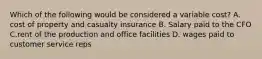 Which of the following would be considered a variable cost? A. cost of property and casualty insurance B. Salary paid to the CFO C.rent of the production and office facilities D. wages paid to customer service reps